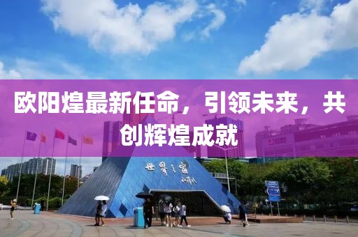 歐陽煌最新任命，引領(lǐng)未來，共創(chuàng)輝煌成就