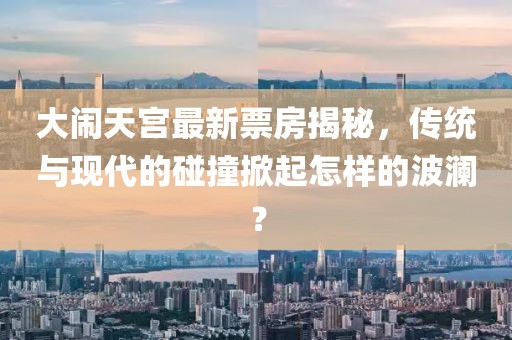大鬧天宮最新票房揭秘，傳統(tǒng)與現(xiàn)代的碰撞掀起怎樣的波瀾？