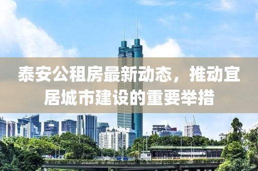泰安公租房最新動(dòng)態(tài)，推動(dòng)宜居城市建設(shè)的重要舉措