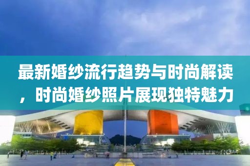 最新婚紗流行趨勢(shì)與時(shí)尚解讀，時(shí)尚婚紗照片展現(xiàn)獨(dú)特魅力