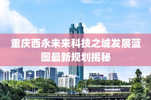重慶西永未來科技之城發(fā)展藍(lán)圖最新規(guī)劃揭秘