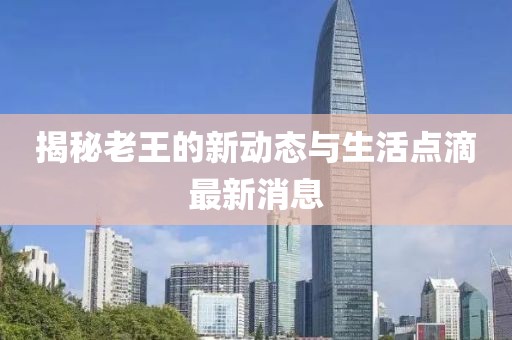揭秘老王的新動(dòng)態(tài)與生活點(diǎn)滴最新消息