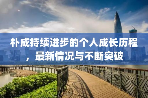 樸成持續(xù)進(jìn)步的個(gè)人成長(zhǎng)歷程，最新情況與不斷突破