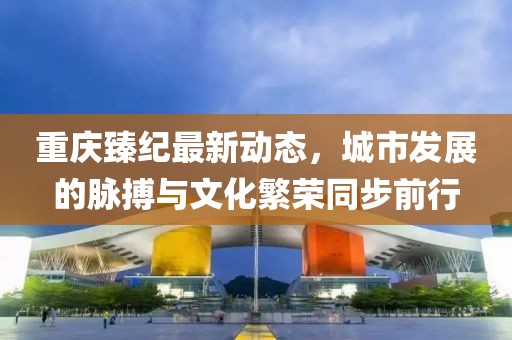 重慶臻紀最新動態(tài)，城市發(fā)展的脈搏與文化繁榮同步前行