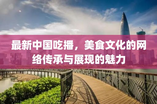 最新中國吃播，美食文化的網(wǎng)絡(luò)傳承與展現(xiàn)的魅力