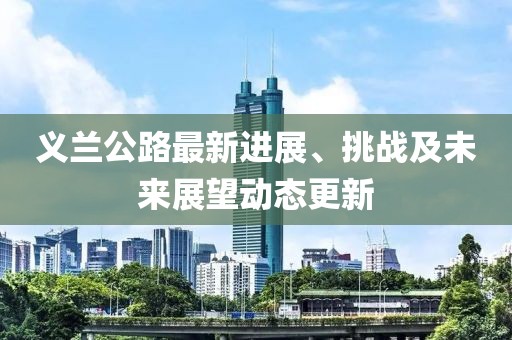 義蘭公路最新進(jìn)展、挑戰(zhàn)及未來展望動(dòng)態(tài)更新