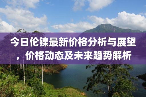 今日倫鎳最新價(jià)格分析與展望，價(jià)格動(dòng)態(tài)及未來(lái)趨勢(shì)解析