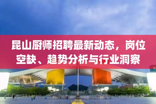 昆山廚師招聘最新動(dòng)態(tài)，崗位空缺、趨勢分析與行業(yè)洞察