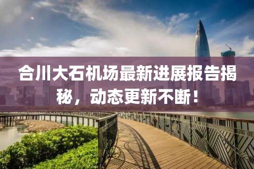 合川大石機(jī)場最新進(jìn)展報(bào)告揭秘，動(dòng)態(tài)更新不斷！