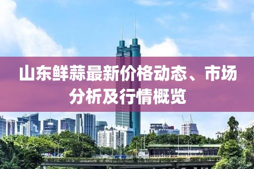 山東鮮蒜最新價(jià)格動(dòng)態(tài)、市場分析及行情概覽