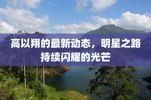 高以翔的最新動態(tài)，明星之路持續(xù)閃耀的光芒