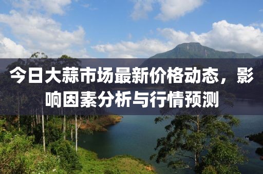 今日大蒜市場最新價格動態(tài)，影響因素分析與行情預(yù)測
