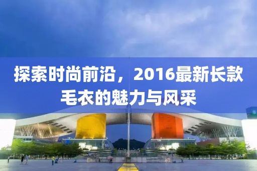探索時尚前沿，2016最新長款毛衣的魅力與風(fēng)采