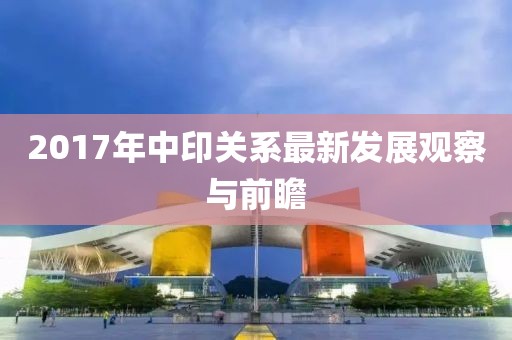 2017年中印關(guān)系最新發(fā)展觀察與前瞻