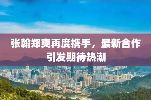 張翰鄭爽再度攜手，最新合作引發(fā)期待熱潮