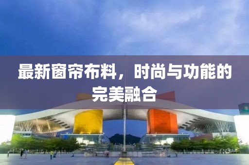 最新窗簾布料，時(shí)尚與功能的完美融合