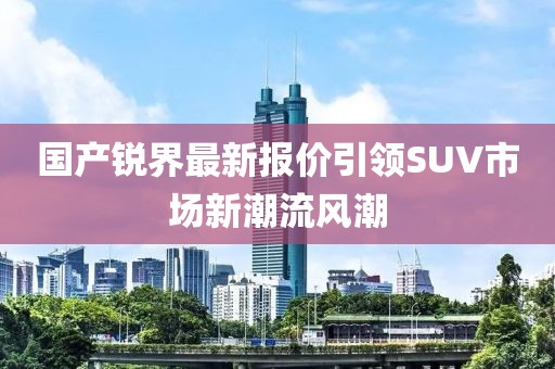 國(guó)產(chǎn)銳界最新報(bào)價(jià)引領(lǐng)SUV市場(chǎng)新潮流風(fēng)潮