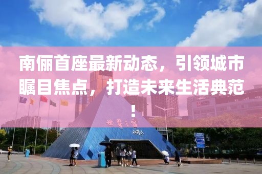 南儷首座最新動(dòng)態(tài)，引領(lǐng)城市矚目焦點(diǎn)，打造未來(lái)生活典范！