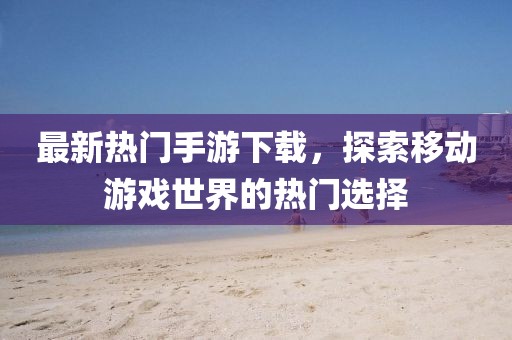 最新熱門手游下載，探索移動(dòng)游戲世界的熱門選擇