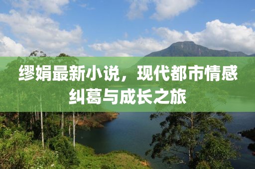 繆娟最新小說，現(xiàn)代都市情感糾葛與成長之旅