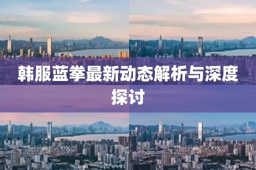 韓服藍(lán)拳最新動(dòng)態(tài)解析與深度探討