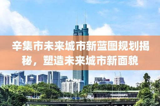辛集市未來(lái)城市新藍(lán)圖規(guī)劃揭秘，塑造未來(lái)城市新面貌