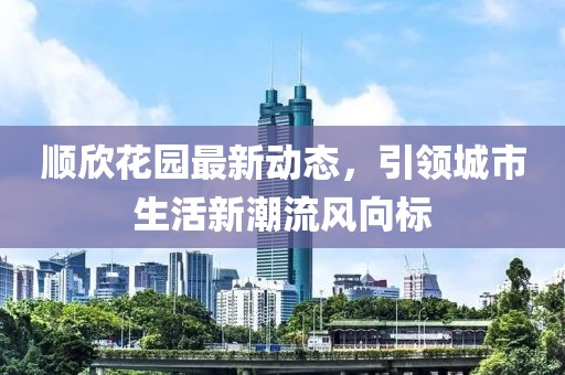 順欣花園最新動(dòng)態(tài)，引領(lǐng)城市生活新潮流風(fēng)向標(biāo)