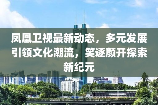 鳳凰衛(wèi)視最新動(dòng)態(tài)，多元發(fā)展引領(lǐng)文化潮流，笑逐顏開探索新紀(jì)元