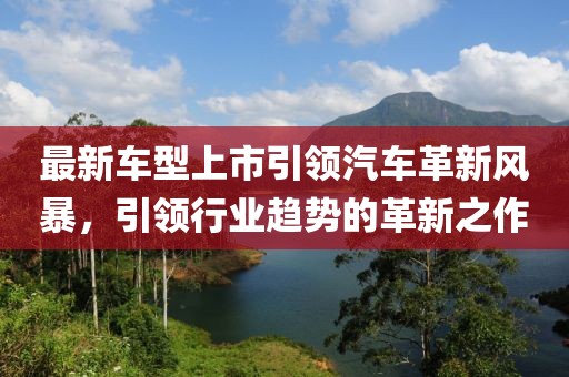 最新車型上市引領(lǐng)汽車革新風(fēng)暴，引領(lǐng)行業(yè)趨勢(shì)的革新之作