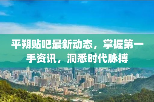 平朔貼吧最新動(dòng)態(tài)，掌握第一手資訊，洞悉時(shí)代脈搏