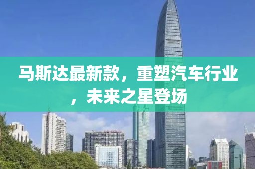 馬斯達(dá)最新款，重塑汽車行業(yè)，未來(lái)之星登場(chǎng)