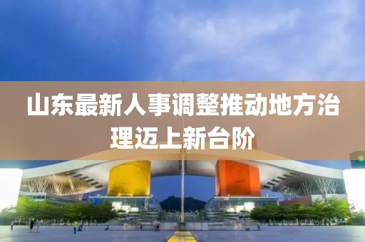 山東最新人事調(diào)整推動(dòng)地方治理邁上新臺(tái)階