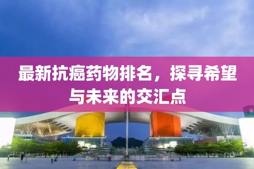 最新抗癌藥物排名，探尋希望與未來的交匯點