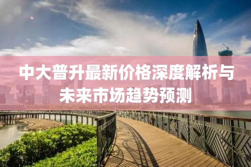 中大普升最新價(jià)格深度解析與未來市場(chǎng)趨勢(shì)預(yù)測(cè)