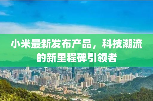 小米最新發(fā)布產(chǎn)品，科技潮流的新里程碑引領(lǐng)者