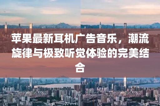 蘋果最新耳機(jī)廣告音樂，潮流旋律與極致聽覺體驗(yàn)的完美結(jié)合
