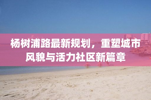 楊樹浦路最新規(guī)劃，重塑城市風(fēng)貌與活力社區(qū)新篇章