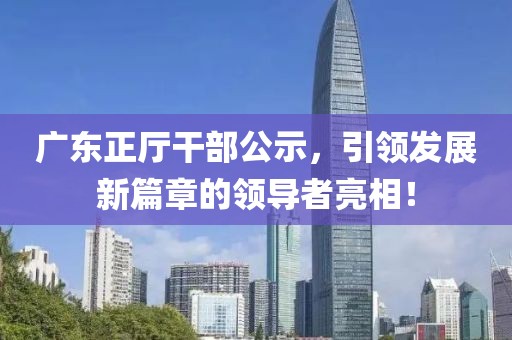 廣東正廳干部公示，引領(lǐng)發(fā)展新篇章的領(lǐng)導(dǎo)者亮相！