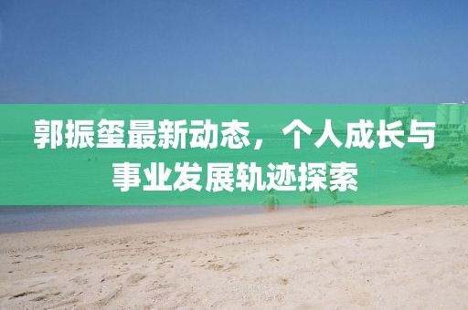郭振璽最新動(dòng)態(tài)，個(gè)人成長與事業(yè)發(fā)展軌跡探索