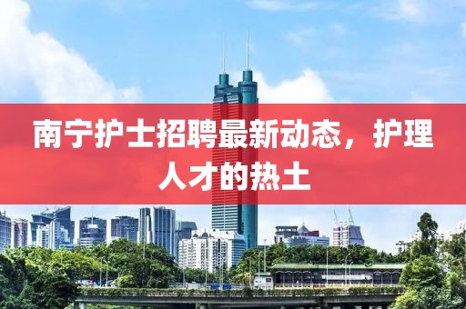 南寧護(hù)士招聘最新動(dòng)態(tài)，護(hù)理人才的熱土