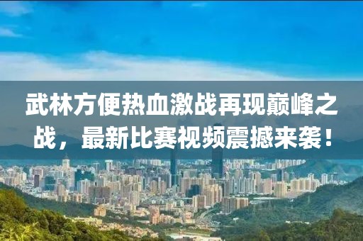 武林方便熱血激戰(zhàn)再現(xiàn)巔峰之戰(zhàn)，最新比賽視頻震撼來襲！