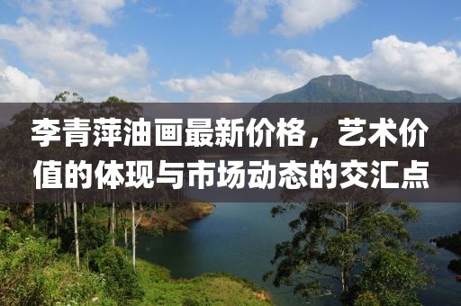 李青萍油畫(huà)最新價(jià)格，藝術(shù)價(jià)值的體現(xiàn)與市場(chǎng)動(dòng)態(tài)的交匯點(diǎn)