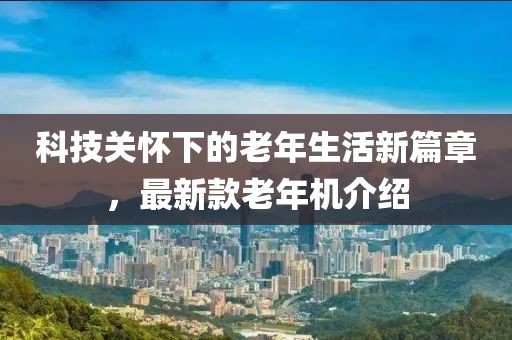 科技關(guān)懷下的老年生活新篇章，最新款老年機介紹
