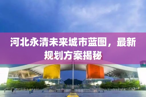 河北永清未來城市藍(lán)圖，最新規(guī)劃方案揭秘