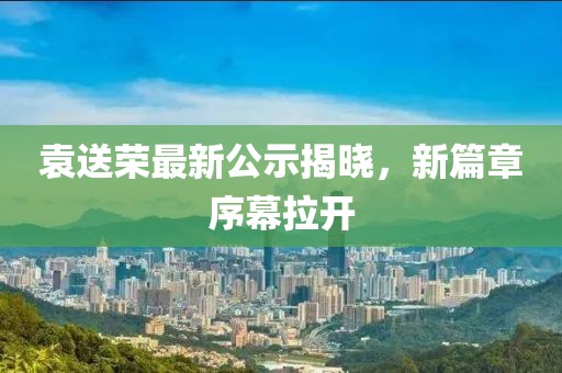 袁送榮最新公示揭曉，新篇章序幕拉開