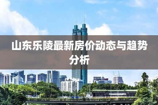 山東樂陵最新房?jī)r(jià)動(dòng)態(tài)與趨勢(shì)分析