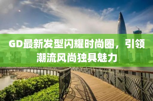 GD最新發(fā)型閃耀時尚圈，引領(lǐng)潮流風(fēng)尚獨(dú)具魅力