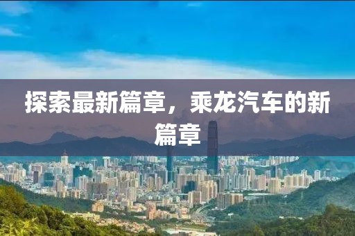 探索最新篇章，乘龍汽車的新篇章