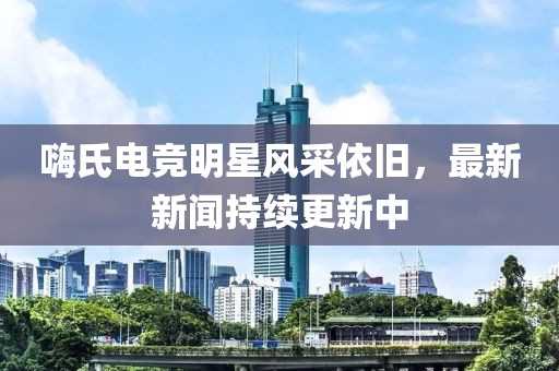 嗨氏電競(jìng)明星風(fēng)采依舊，最新新聞持續(xù)更新中