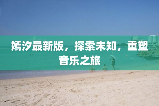 嫣汐最新版，探索未知，重塑音樂之旅